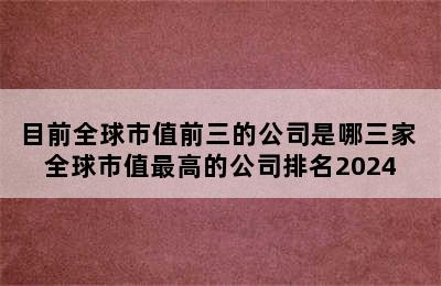 目前全球市值前三的公司是哪三家 全球市值最高的公司排名2024